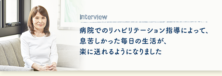 Interview 病院でのリハビリテーション指導によって、息苦しかった毎日の生活が、楽に送れるようになりました