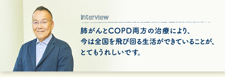 Interview 肺がんとCOPD両方の治療により、今は全国を飛び回る生活ができていることが、とてもうれしいです。