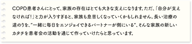 COPD患者さんにとって、家族の存在はとても大きな支えになります。ただ、「自分が支えなければ！」と力が入りすぎると、家族も息苦しくなっていくかもしれません。長い治療の道のりを、“一緒に毎日をエンジョイできるパートナーが側にいる”、そんな家族の新しいカタチを患者会の活動を通じて作っていけたらと思っています。