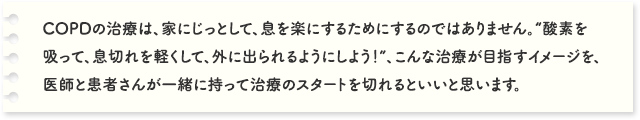 COPDの治療は、家にじっとして、息を楽にするためにするのではありません。“酸素を吸って、息切れを軽くして、外に出られるようにしよう！”、こんな治療が目指すイメージを、医師と患者さんが一緒に持って治療のスタートを切れるといいと思います。COPDの治療は、家にじっとして、息を楽にするためにするのではありません。“酸素を吸って、息切れを軽くして、外に出られるようにしよう！”、こんな治療が目指すイメージを、医師と患者さんが一緒に持って治療のスタートを切れるといいと思います。