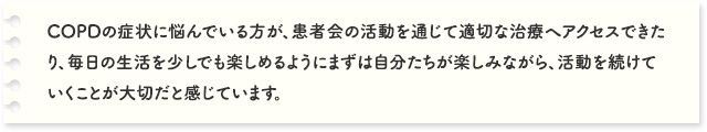 COPDの症状に悩んでいる方が、患者会の活動を通じて適切な治療へアクセスできたり、毎日の生活を少しでも楽しめるようにまずは自分たちが楽しみながら、活動を続けていくことが大切だと感じています。