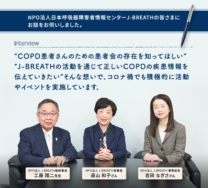 NPO法人日本呼吸器障害者情報センターJ-BREATHの皆さまにお話をお伺いしました。 Interview “COPD患者さんのための患者会の存在を知ってほしい” “J-BREATHの活動を通じて正しいCOPDの疾患情報を伝えていきたい”そんな想いで、コロナ禍でも積極的に活動やイベントを実施しています。